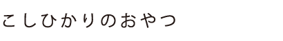 こしひかりのおやつ