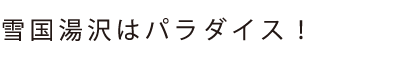 雪国湯沢はパラダイス！